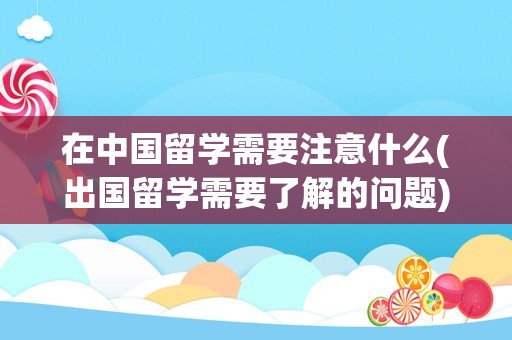 在中国留学需要注意什么(出国留学需要了解的问题)