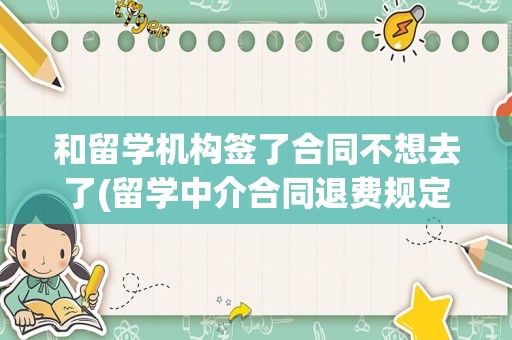 和留学机构签了合同不想去了(留学中介合同退费规定)
