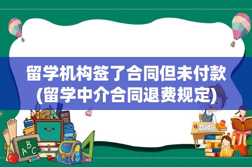 留学机构签了合同但未付款(留学中介合同退费规定)