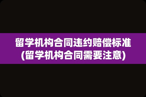 留学机构合同违约赔偿标准(留学机构合同需要注意)