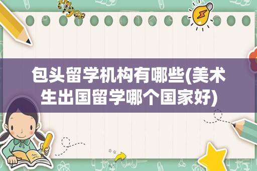 包头留学机构有哪些(美术生出国留学哪个国家好)