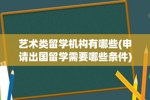 艺术类留学机构有哪些(申请出国留学需要哪些条件)