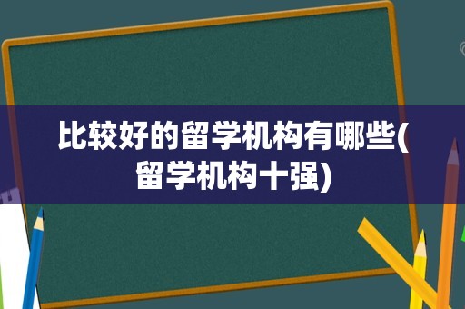比较好的留学机构有哪些(留学机构十强)