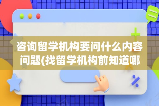 咨询留学机构要问什么内容问题(找留学机构前知道哪些问题)