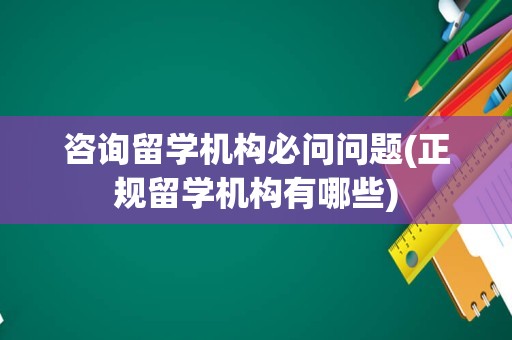 咨询留学机构必问问题(正规留学机构有哪些)