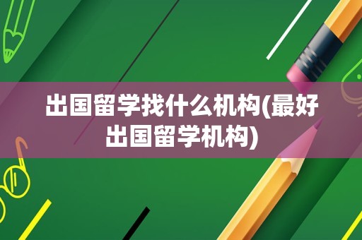 出国留学找什么机构(最好出国留学机构)