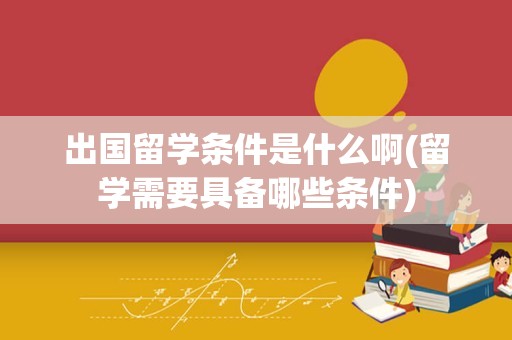 出国留学条件是什么啊(留学需要具备哪些条件)