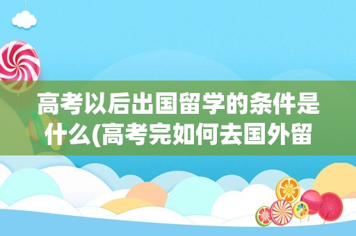 高考以后出国留学的条件是什么(高考完如何去国外留学)