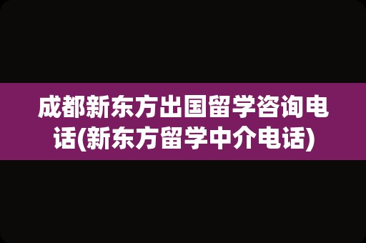 成都新东方出国留学咨询电话(新东方留学中介电话)