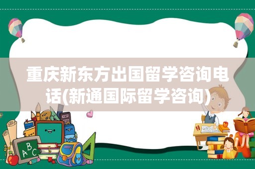 重庆新东方出国留学咨询电话(新通国际留学咨询)