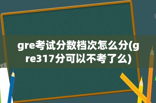 gre考试分数档次怎么分(gre317分可以不考了么)