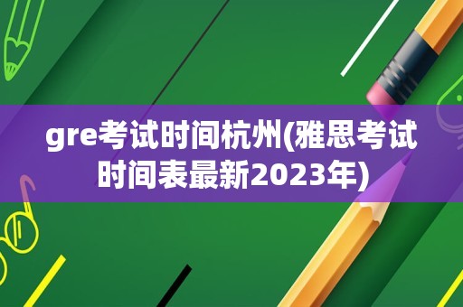 gre考试时间杭州(雅思考试时间表最新2023年)