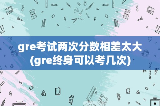 gre考试两次分数相差太大(gre终身可以考几次)