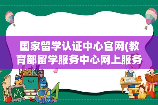 国家留学认证中心官网(教育部留学服务中心网上服务大厅)