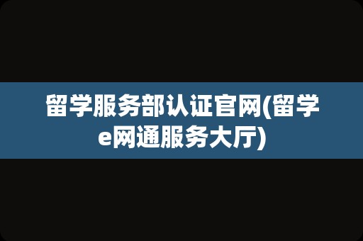 留学服务部认证官网(留学e网通服务大厅)