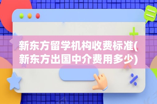 新东方留学机构收费标准(新东方出国中介费用多少)