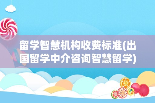 留学智慧机构收费标准(出国留学中介咨询智慧留学)