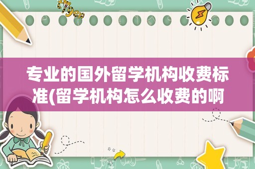 专业的国外留学机构收费标准(留学机构怎么收费的啊)