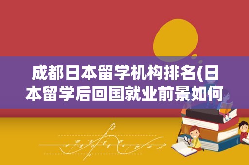 成都日本留学机构排名(日本留学后回国就业前景如何)