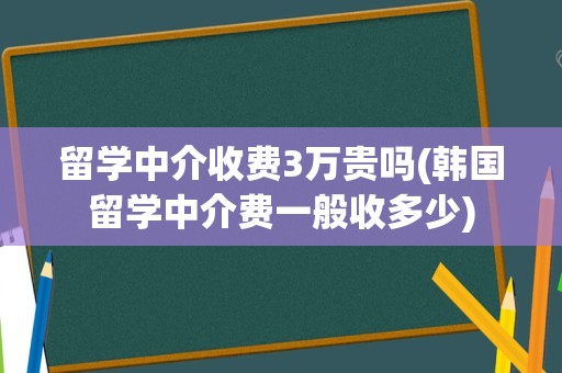 留学中介收费3万贵吗(韩国留学中介费一般收多少)