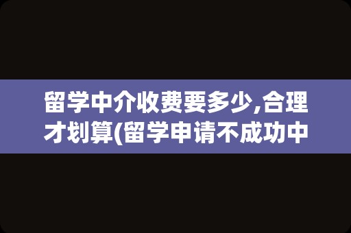 留学中介收费要多少,合理才划算(留学申请不成功中介费退吗)
