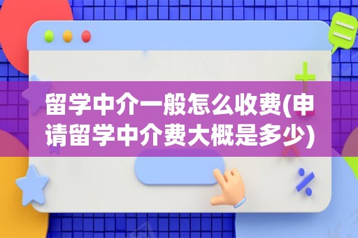留学中介一般怎么收费(申请留学中介费大概是多少)