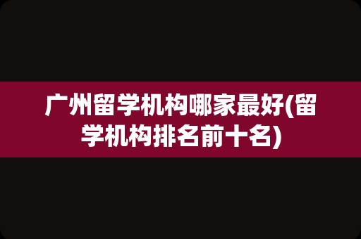 广州留学机构哪家最好(留学机构排名前十名)