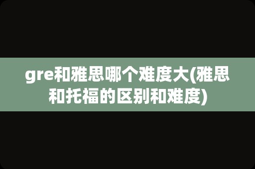 gre和雅思哪个难度大(雅思和托福的区别和难度)