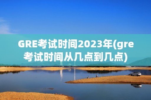 GRE考试时间2023年(gre考试时间从几点到几点)