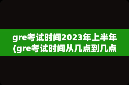 gre考试时间2023年上半年(gre考试时间从几点到几点)