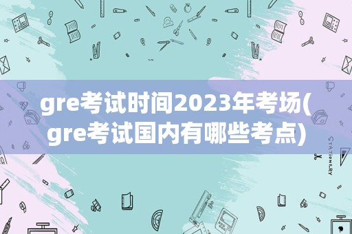 gre考试时间2023年考场(gre考试国内有哪些考点)