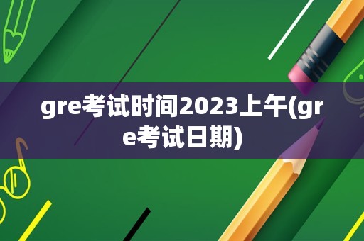 gre考试时间2023上午(gre考试日期)