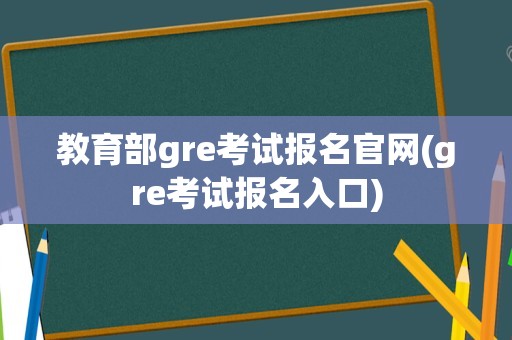 教育部gre考试报名官网(gre考试报名入口)