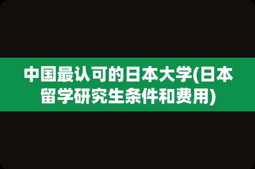 中国最认可的日本大学(日本留学研究生条件和费用)
