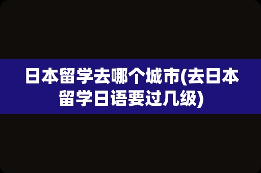 日本留学去哪个城市(去日本留学日语要过几级)
