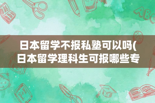 日本留学不报私塾可以吗(日本留学理科生可报哪些专业)