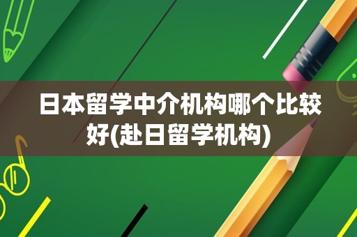 日本留学中介机构哪个比较好(赴日留学机构)