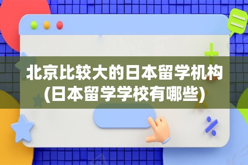 北京比较大的日本留学机构(日本留学学校有哪些)