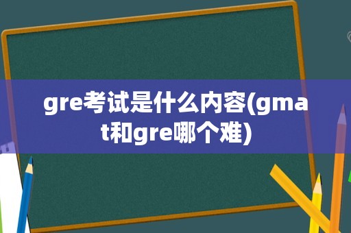 gre考试是什么内容(gmat和gre哪个难)