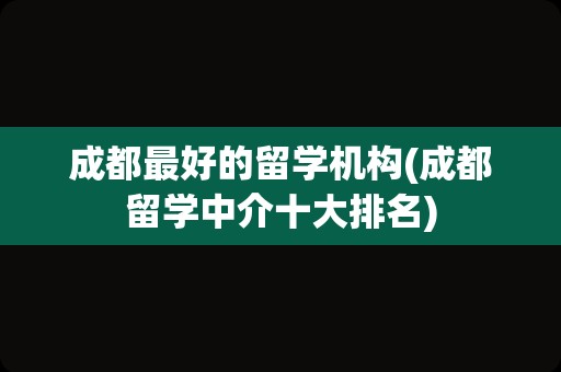 成都最好的留学机构(成都留学中介十大排名)