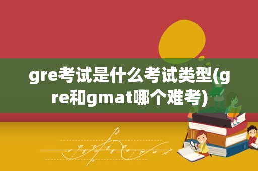 gre考试是什么考试类型(gre和gmat哪个难考)