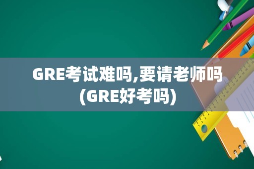 GRE考试难吗,要请老师吗(GRE好考吗)