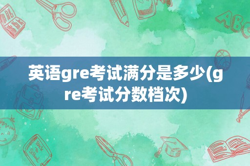 英语gre考试满分是多少(gre考试分数档次)
