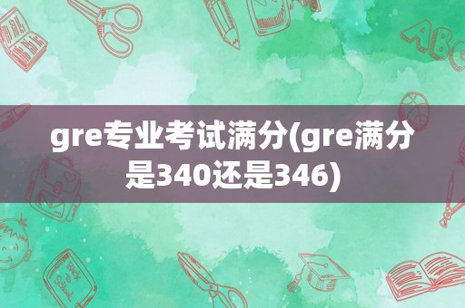 gre专业考试满分(gre满分是340还是346)