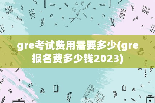 gre考试费用需要多少(gre报名费多少钱2023)