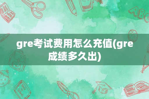 gre考试费用怎么充值(gre成绩多久出)