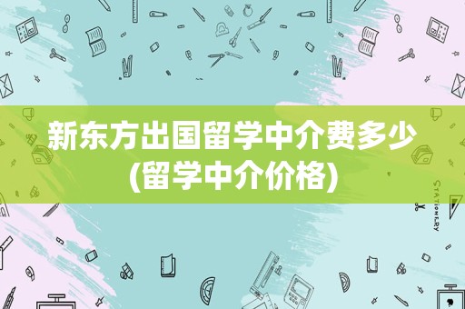 新东方出国留学中介费多少(留学中介价格)
