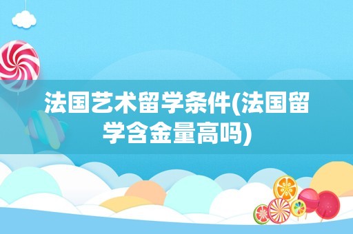法国艺术留学条件(法国留学含金量高吗)