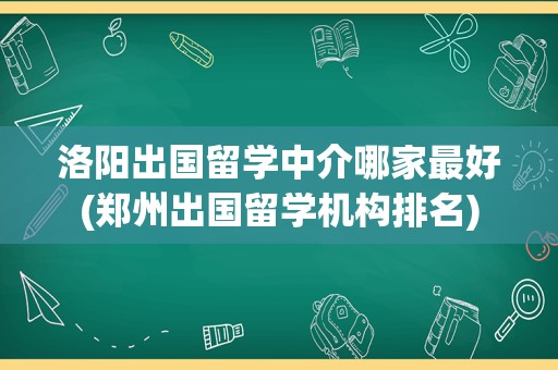 洛阳出国留学中介哪家最好(郑州出国留学机构排名)