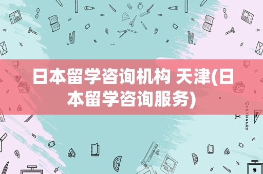 日本留学咨询机构 天津(日本留学咨询服务)